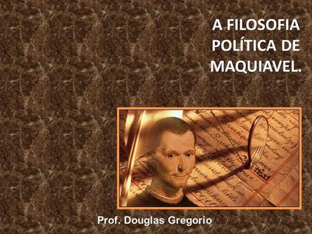 A FILOSOFIA POLÍTICA DE MAQUIAVEL. Prof. Douglas Gregorio.