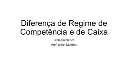 Diferença de Regime de Competência e de Caixa Exemplo Prático Prof. Jediel Mendes.