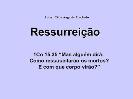 Ressurreição 1Co 15.35 “Mas alguém dirá: Como ressuscitarão os mortos? E com que corpo virão?” Autor: Célio Augusto Machado.