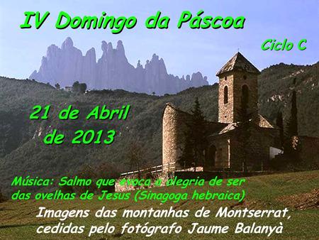 Ciclo C IV Domingo da Páscoa 21 de Abril de 2013 Imagens das montanhas de Montserrat, cedidas pelo fotógrafo Jaume Balanyà Música: Salmo que evoca a alegria.