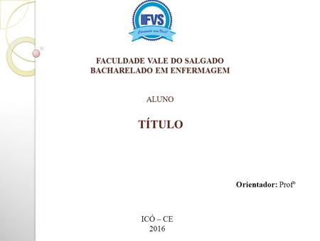FACULDADE VALE DO SALGADO BACHARELADO EM ENFERMAGEM ALUNO TÍTULO Orientador: Profº ICÓ – CE 2016.