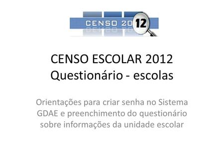 CENSO ESCOLAR 2012 Questionário - escolas Orientações para criar senha no Sistema GDAE e preenchimento do questionário sobre informações da unidade escolar.