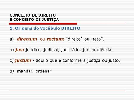 CONCEITO DE DIREITO E CONCEITO DE JUSTIÇA 1. Origens do vocábulo DIREITO a) directum ou rectum: “direito” ou “reto”. b) jus: jurídico, judicial, judiciário,