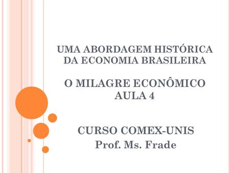 UMA ABORDAGEM HISTÓRICA DA ECONOMIA BRASILEIRA O MILAGRE ECONÔMICO AULA 4 CURSO COMEX-UNIS Prof. Ms. Frade.