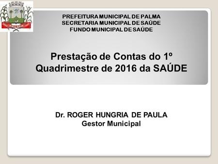 Prestação de Contas do 1º Quadrimestre de 2016 da SAÚDE Dr. ROGER HUNGRIA DE PAULA Gestor Municipal PREFEITURA MUNICIPAL DE PALMA SECRETARIA MUNICIPAL.