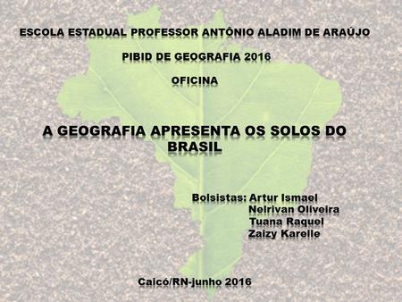 ESCOLA ESTADUAL PROFESSOR ANTÔNIO ALADIM DE ARAÚJO PIBID DE GEOGRAFIA 2016 OFICINA A GEOGRAFIA APRESENTA OS SOLOS DO BRASIL 			 			Bolsistas: Artur.