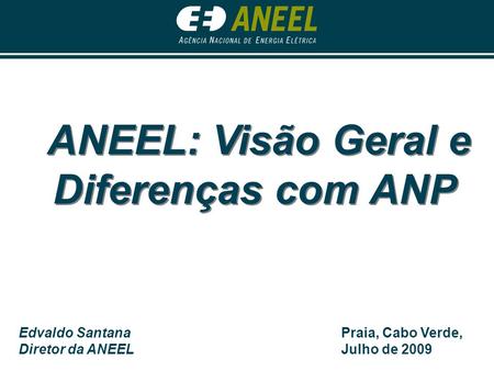 ANEEL: Visão Geral e Diferenças com ANP Edvaldo Santana Diretor da ANEEL Praia, Cabo Verde, Julho de 2009.
