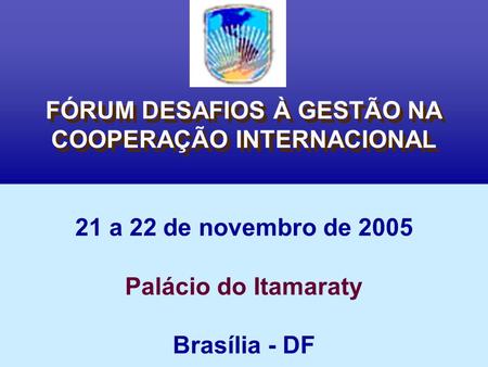 FÓRUM DESAFIOS À GESTÃO NA COOPERAÇÃO INTERNACIONAL 21 a 22 de novembro de 2005 Palácio do Itamaraty Brasília - DF.