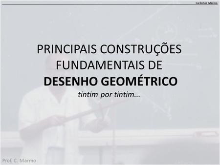 PRINCIPAIS CONSTRUÇÕES FUNDAMENTAIS DE DESENHO GEOMÉTRICO tintim por tintim... Carlinhos Marmo Prof. C. Marmo.