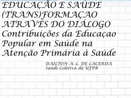 EDUCAÇÃO E SAÚDE (TRANS)FORMAÇAO ATRAVÉS DO DIÁLOGO Contribuições da Educaçao Popular em Saúde na Atenção Primária à Saúde DAILTON A. L. DE LACERDA Saúde.