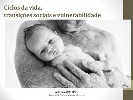 Ciclos da vida, transições sociais e vulnerabilidade Aula para HSM SCV 1 Simone G. Diniz e Marina Miranda.