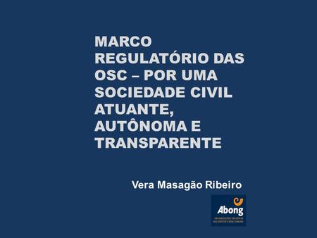 Vera Masagão Ribeiro MARCO REGULATÓRIO DAS OSC – POR UMA SOCIEDADE CIVIL ATUANTE, AUTÔNOMA E TRANSPARENTE.