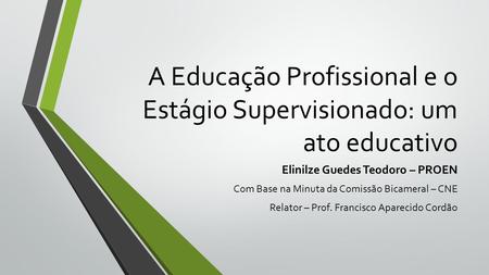 A Educação Profissional e o Estágio Supervisionado: um ato educativo Elinilze Guedes Teodoro – PROEN Com Base na Minuta da Comissão Bicameral – CNE Relator.