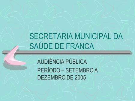 SECRETARIA MUNICIPAL DA SAÚDE DE FRANCA AUDIÊNCIA PÚBLICA PERÍODO – SETEMBRO A DEZEMBRO DE 2005.