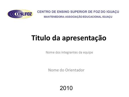 Titulo da apresentação Nome dos integrantes da equipe 2010 CENTRO DE ENSINO SUPERIOR DE FOZ DO IGUAÇU MANTENEDORA: ASSOCIAÇÃO EDUCACIONAL IGUAÇU Nome do.