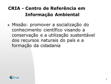 1 CRIA - Centro de Referência em Informação Ambiental Missão: promover a socialização do conhecimento científico visando a conservação e a utilização sustentável.