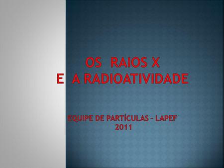 OS RAIOS X E A RADIOATIVIDADE equipe de partículas – lapeF 2011