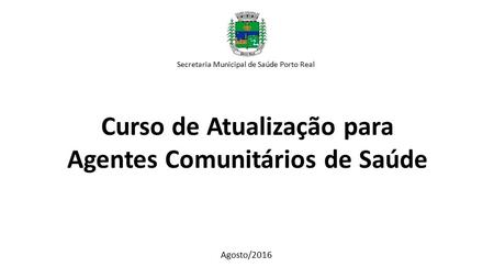 Curso de Atualização para Agentes Comunitários de Saúde Secretaria Municipal de Saúde Porto Real Agosto/2016.