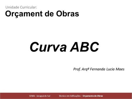 Orçament de Obras Prof. Arqª Fernanda Lucia Maes SENAI - Jaraguá do Sul Técnico em Edificações – Orçamento de Obras Unidade Curricular: Curva ABC.