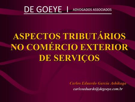 ASPECTOS TRIBUTÁRIOS NO COMÉRCIO EXTERIOR DE SERVIÇOS Carlos Eduardo Garcia Ashikaga DE GOEYE I ADVOGADOS ASSOCIADOS.