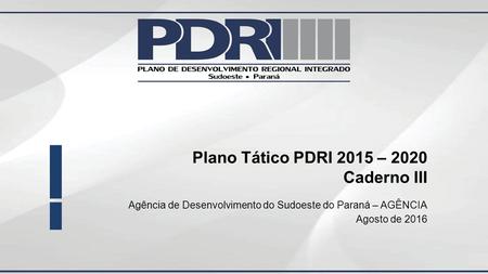Plano Tático PDRI 2015 – 2020 Caderno III Agência de Desenvolvimento do Sudoeste do Paraná – AGÊNCIA Agosto de 2016.