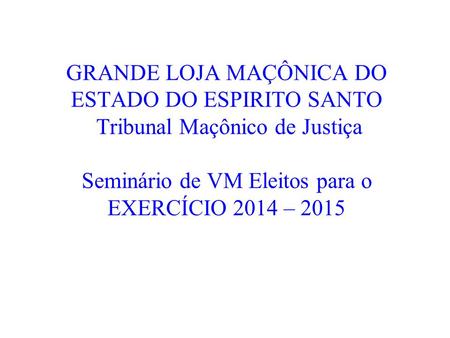 GRANDE LOJA MAÇÔNICA DO ESTADO DO ESPIRITO SANTO Tribunal Maçônico de Justiça Seminário de VM Eleitos para o EXERCÍCIO 2014 – 2015.