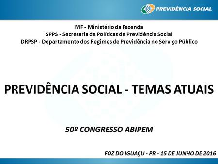 PREVIDÊNCIA SOCIAL - TEMAS ATUAIS 50º CONGRESSO ABIPEM FOZ DO IGUAÇU - PR - 15 DE JUNHO DE 2016 MF - Ministério da Fazenda SPPS - Secretaria de Políticas.