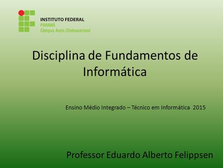 Disciplina de Fundamentos de Informática Professor Eduardo Alberto Felippsen Ensino Médio Integrado – Técnico em Informática 2015.