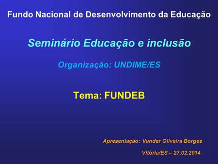 Fundo Nacional de Desenvolvimento da Educação Seminário Educação e inclusão Organização: UNDIME/ES Tema: FUNDEB Apresentação: Vander Oliveira Borges Vitória/ES.