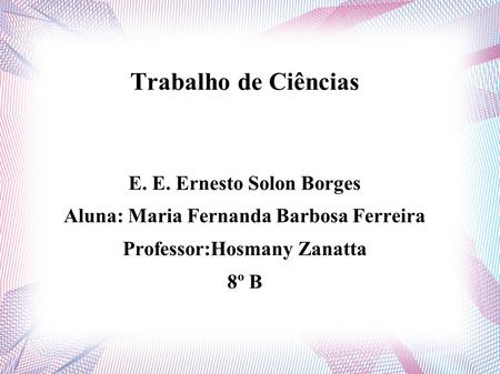 Trabalho de Ciências E. E. Ernesto Solon Borges Aluna: Maria Fernanda Barbosa Ferreira Professor:Hosmany Zanatta 8º B.