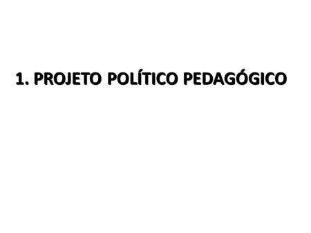 1. PROJETO POLÍTICO PEDAGÓGICO. 1.1 – É a própria organização do trabalho pedagógico escolar como um todo, em suas especificidades, níveis e modalidades.