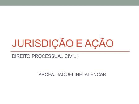 JURISDIÇÃO E AÇÃO DIREITO PROCESSUAL CIVIL I PROFA. JAQUELINE ALENCAR.