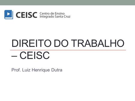 DIREITO DO TRABALHO – CEISC Prof. Luiz Henrique Dutra.