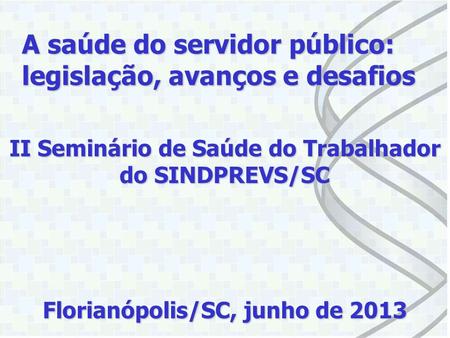 II Seminário de Saúde do Trabalhador do SINDPREVS/SC Florianópolis/SC, junho de 2013 A saúde do servidor público: legislação, avanços e desafios.