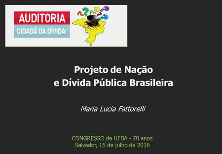 Maria Lucia Fattorelli CONGRESSO da UFBA - 70 anos Salvador, 16 de julho de 2016 Projeto de Nação e Dívida Pública Brasileira.
