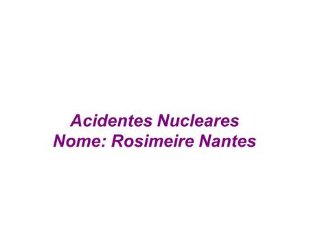 Acidentes Nucleares Nome: Rosimeire Nantes. A descoberta da energia atômica em nosso século deveria ter sido uma bênção para a humanidade. E teria sido.