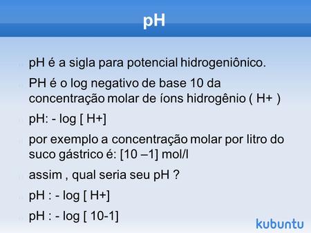 PH pH é a sigla para potencial hidrogeniônico. PH é o log negativo de base 10 da concentração molar de íons hidrogênio ( H+ ) pH: - log [ H+] por exemplo.
