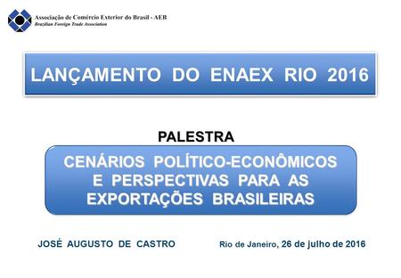 LANÇAMENTO DO ENAEX RIO 2016 CENÁRIOS POLÍTICO-ECONÔMICOS E PERSPECTIVAS PARA AS EXPORTAÇÕES BRASILEIRAS JOSÉ AUGUSTO DE CASTRO Rio de Janeiro, 26 de julho.