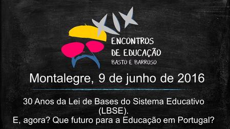 Montalegre, 9 de junho de 2016 30 Anos da Lei de Bases do Sistema Educativo (LBSE). E, agora? Que futuro para a Educação em Portugal?