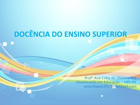 DOCÊNCIA DO ENSINO SUPERIOR Profª Ana Célia de Oliveira Paz Doutoranda em Educação - UEP/PY