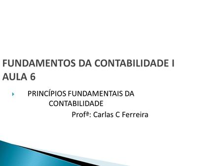 FUNDAMENTOS DA CONTABILIDADE I AULA 6  PRINCÍPIOS FUNDAMENTAIS DA CONTABILIDADE Profª: Carlas C Ferreira.