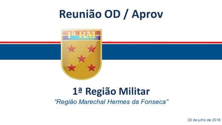 Reunião OD / Aprov 20 de julho de 2016 1ª Região Militar “Região Marechal Hermes da Fonseca”
