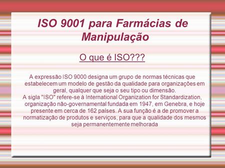ISO 9001 para Farmácias de Manipulação O que é ISO??? A expressão ISO 9000 designa um grupo de normas técnicas que estabelecem um modelo de gestão da qualidade.