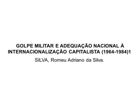 GOLPE MILITAR E ADEQUAÇÃO NACIONAL À INTERNACIONALIZAÇÃO CAPITALISTA (1964-1984)1 SILVA, Romeu Adriano da Silva.