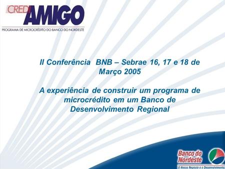 II Conferência BNB – Sebrae 16, 17 e 18 de Março 2005 A experiência de construir um programa de microcrédito em um Banco de Desenvolvimento Regional.