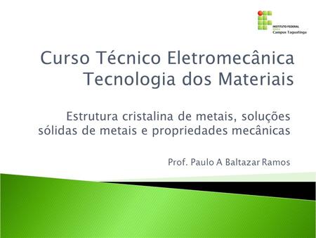 Estrutura cristalina de metais, soluções sólidas de metais e propriedades mecânicas Curso Técnico Eletromecânica Tecnologia dos Materiais Prof. Paulo A.