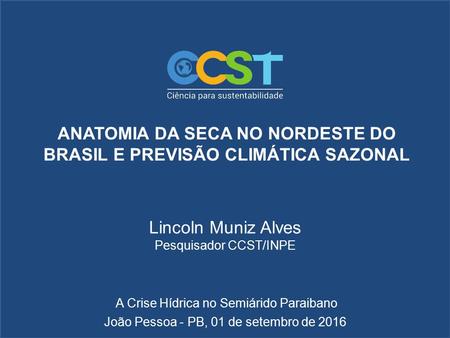 ANATOMIA DA SECA NO NORDESTE DO BRASIL E PREVISÃO CLIMÁTICA SAZONAL Lincoln Muniz Alves Pesquisador CCST/INPE João Pessoa - PB, 01 de setembro de 2016.