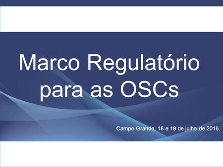 Marco Regulatório para as OSCs Campo Grande, 18 e 19 de julho de 2016.