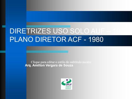 Clique para editar o estilo do subtítulo mestre DIRETRIZES USO SOLO AUF – 1976 PLANO DIRETOR ACF - 1980 Arq. Amilton Vergara de Souza.