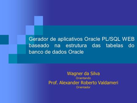 Gerador de aplicativos Oracle PL/SQL WEB baseado na estrutura das tabelas do banco de dados Oracle Wagner da Silva Orientando Prof. Alexander Roberto Valdameri.
